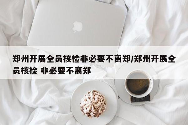 郑州开展全员核检非必要不离郑/郑州开展全员核检 非必要不离郑