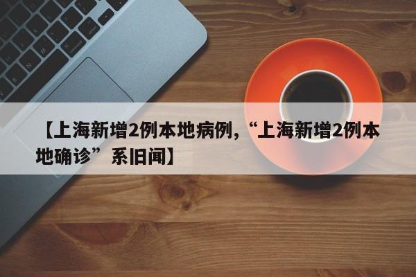 【上海新增2例本地病例,“上海新增2例本地确诊”系旧闻】