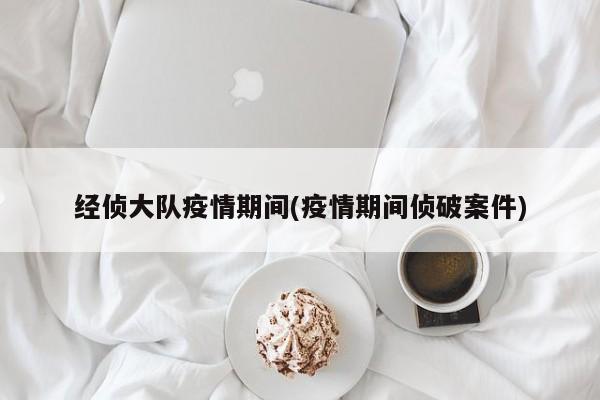 经侦大队疫情期间(疫情期间侦破案件)