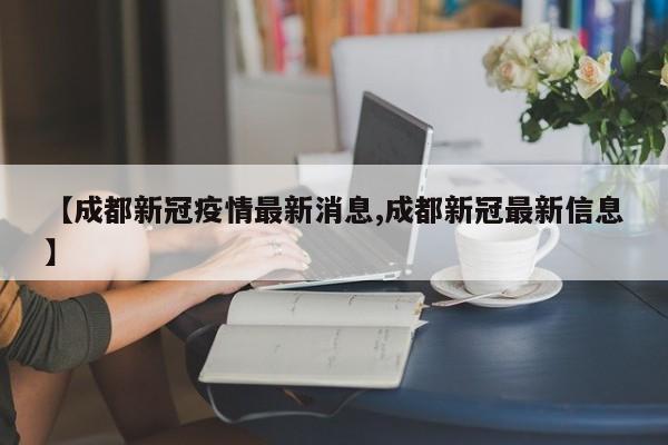 【成都新冠疫情最新消息,成都新冠最新信息】