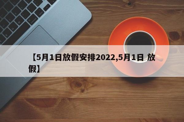 【5月1日放假安排2022,5月1日 放假】