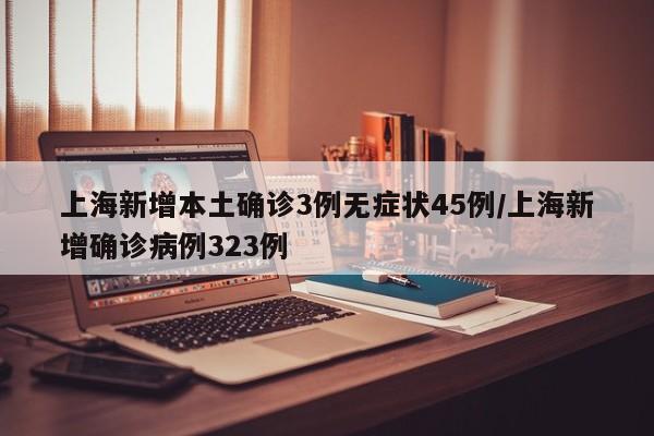 上海新增本土确诊3例无症状45例/上海新增确诊病例323例