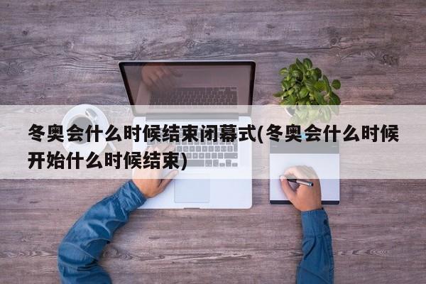 冬奥会什么时候结束闭幕式(冬奥会什么时候开始什么时候结束)