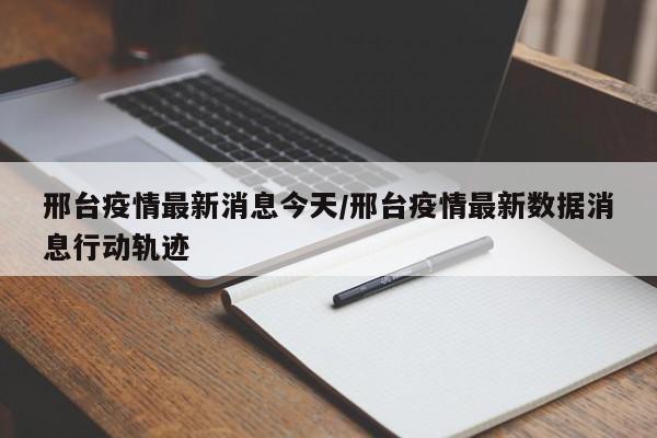 邢台疫情最新消息今天/邢台疫情最新数据消息行动轨迹