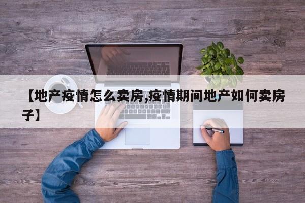 【地产疫情怎么卖房,疫情期间地产如何卖房子】