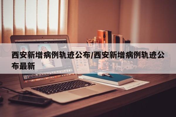 西安新增病例轨迹公布/西安新增病例轨迹公布最新