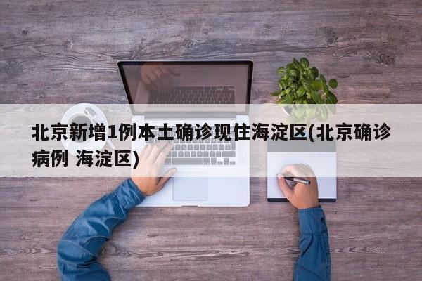 北京新增1例本土确诊现住海淀区(北京确诊病例 海淀区)