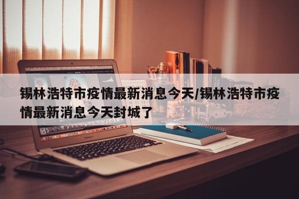 锡林浩特市疫情最新消息今天/锡林浩特市疫情最新消息今天封城了