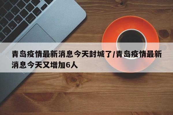 青岛疫情最新消息今天封城了/青岛疫情最新消息今天又增加6人