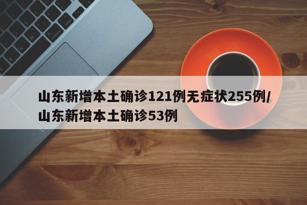 山东新增本土确诊121例无症状255例/山东新增本土确诊53例