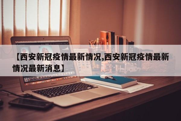 【西安新冠疫情最新情况,西安新冠疫情最新情况最新消息】