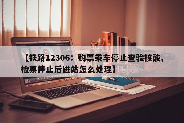 【铁路12306:购票乘车停止查验核酸,检票停止后进站怎么处理】