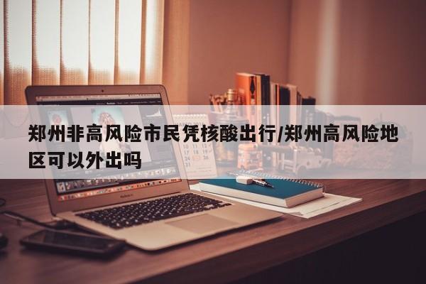 郑州非高风险市民凭核酸出行/郑州高风险地区可以外出吗