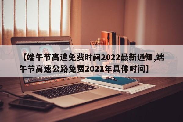 【端午节高速免费时间2022最新通知,端午节高速公路免费2021年具体时间】